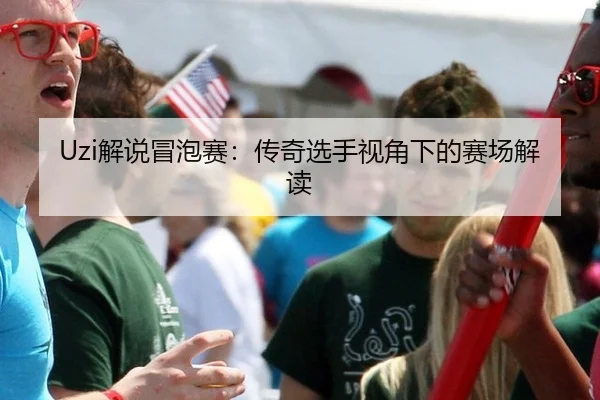 Uzi解说冒泡赛：传奇选手视角下的赛场解读